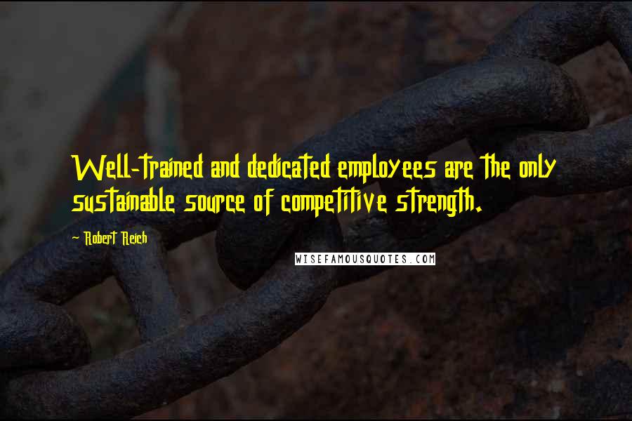 Robert Reich Quotes: Well-trained and dedicated employees are the only sustainable source of competitive strength.