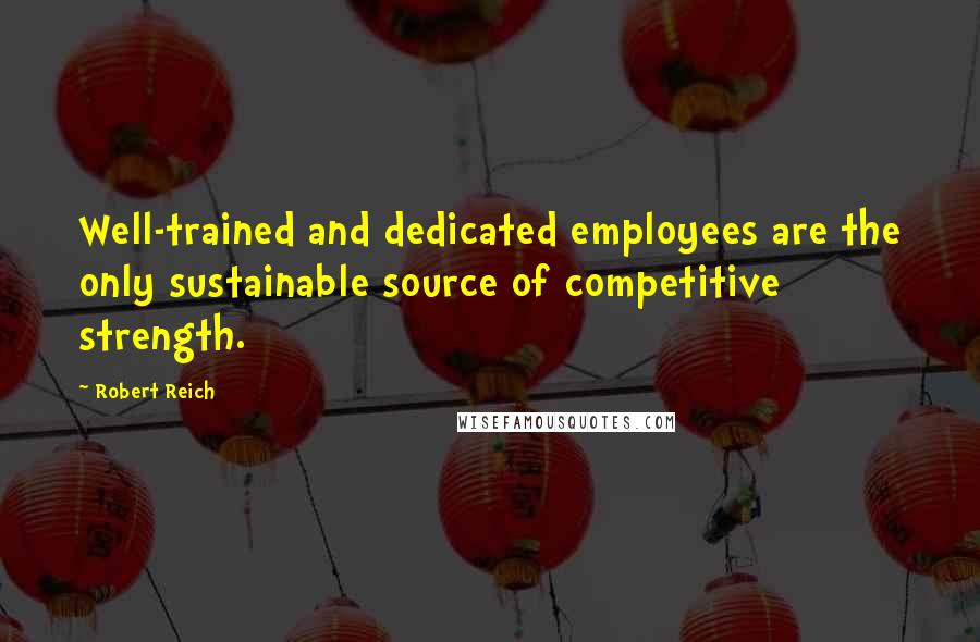 Robert Reich Quotes: Well-trained and dedicated employees are the only sustainable source of competitive strength.