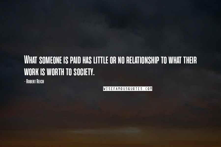 Robert Reich Quotes: What someone is paid has little or no relationship to what their work is worth to society.