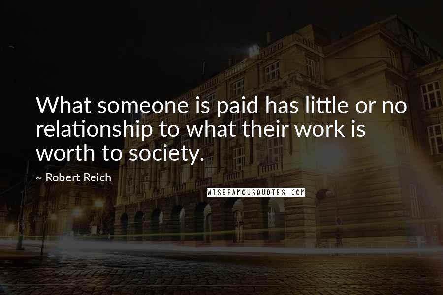 Robert Reich Quotes: What someone is paid has little or no relationship to what their work is worth to society.