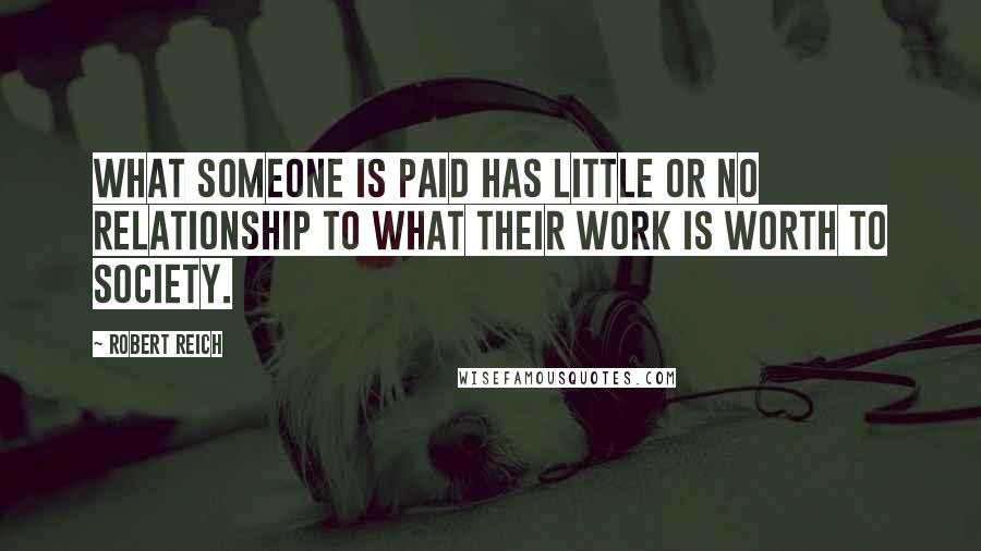 Robert Reich Quotes: What someone is paid has little or no relationship to what their work is worth to society.