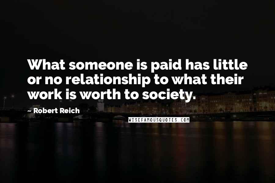 Robert Reich Quotes: What someone is paid has little or no relationship to what their work is worth to society.