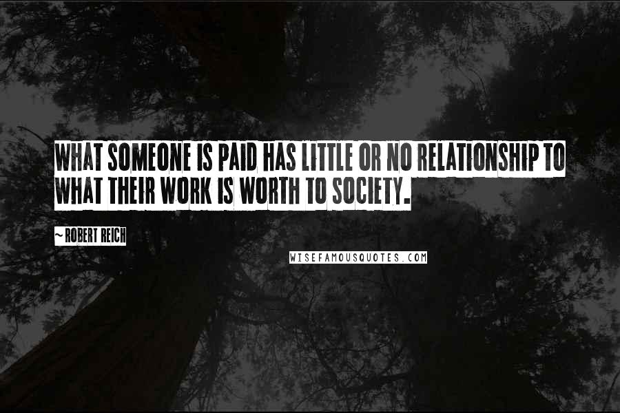 Robert Reich Quotes: What someone is paid has little or no relationship to what their work is worth to society.