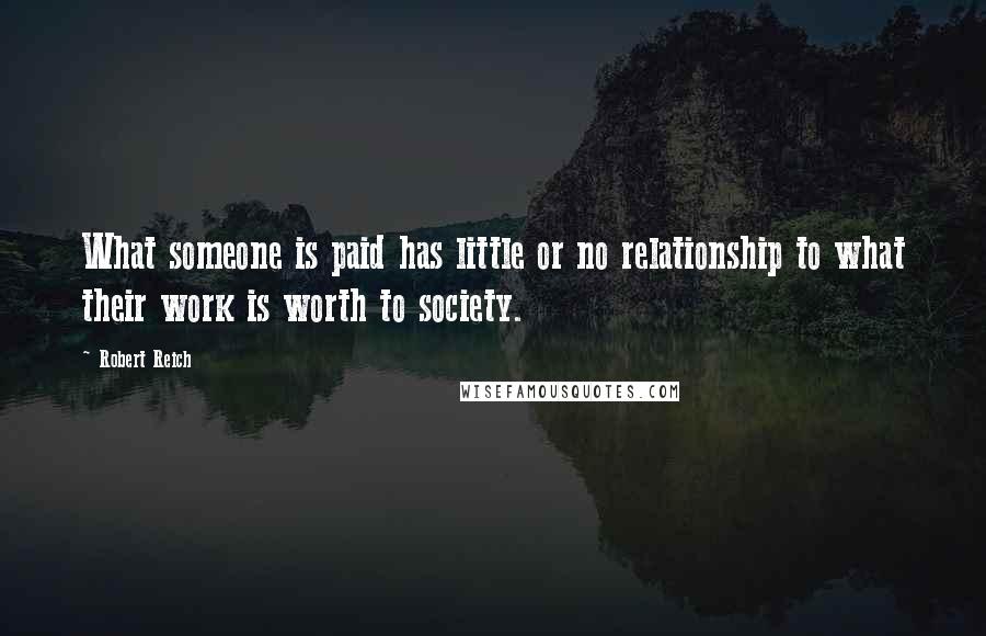 Robert Reich Quotes: What someone is paid has little or no relationship to what their work is worth to society.