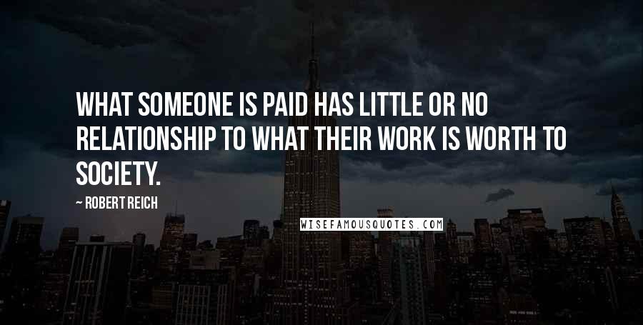 Robert Reich Quotes: What someone is paid has little or no relationship to what their work is worth to society.