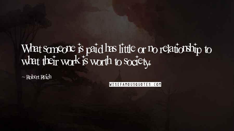 Robert Reich Quotes: What someone is paid has little or no relationship to what their work is worth to society.