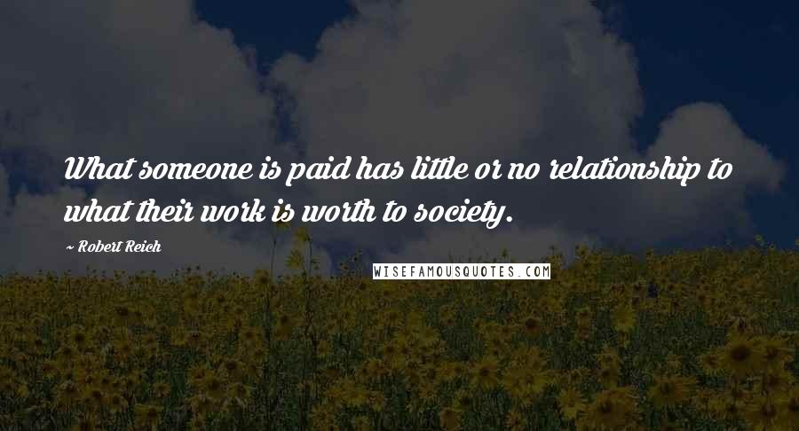 Robert Reich Quotes: What someone is paid has little or no relationship to what their work is worth to society.