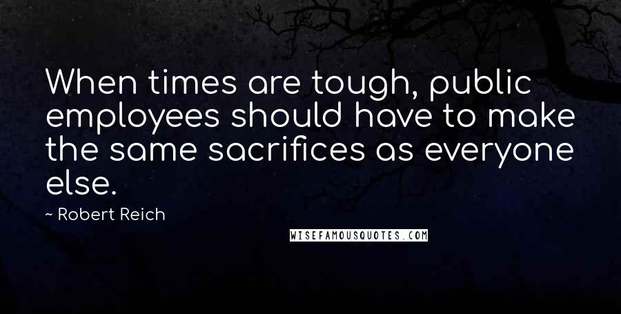 Robert Reich Quotes: When times are tough, public employees should have to make the same sacrifices as everyone else.