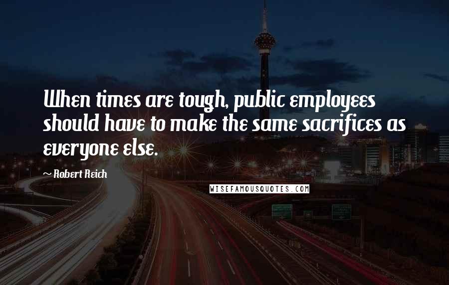 Robert Reich Quotes: When times are tough, public employees should have to make the same sacrifices as everyone else.