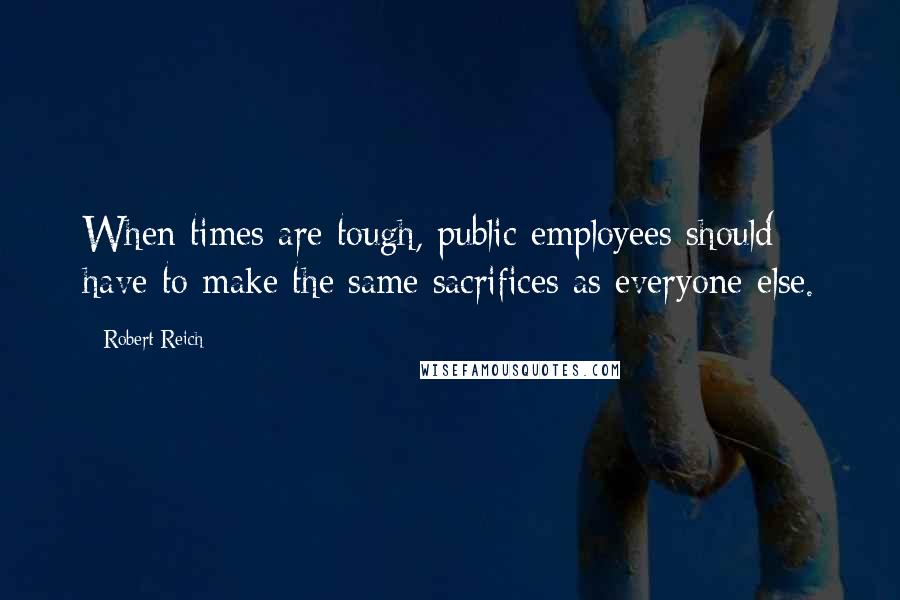 Robert Reich Quotes: When times are tough, public employees should have to make the same sacrifices as everyone else.