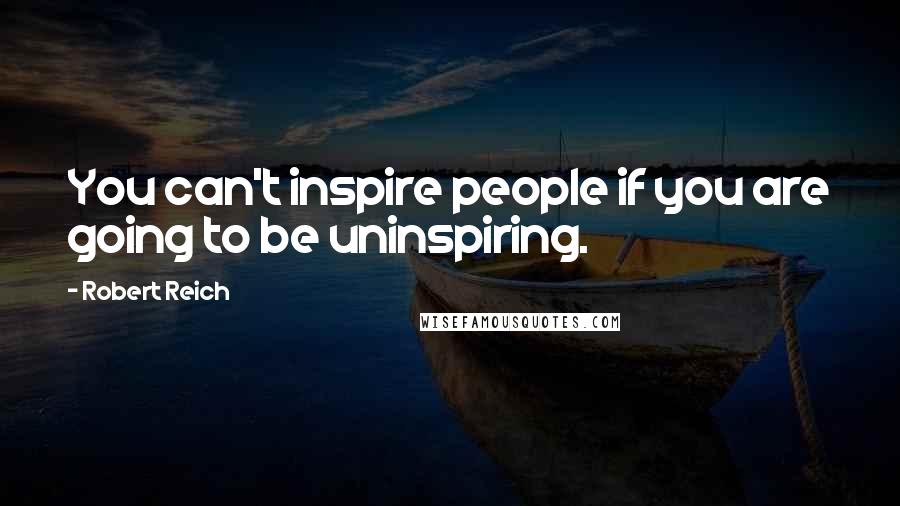 Robert Reich Quotes: You can't inspire people if you are going to be uninspiring.