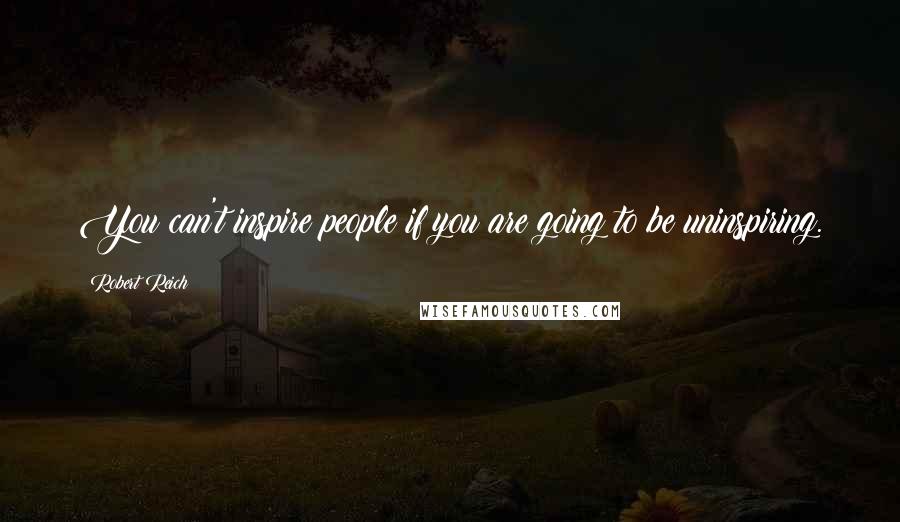 Robert Reich Quotes: You can't inspire people if you are going to be uninspiring.