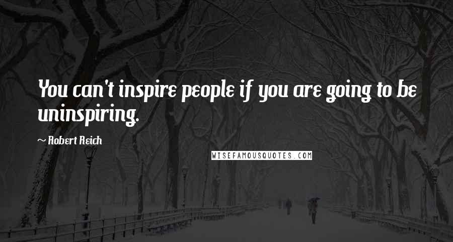 Robert Reich Quotes: You can't inspire people if you are going to be uninspiring.