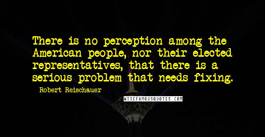Robert Reischauer Quotes: There is no perception among the American people, nor their elected representatives, that there is a serious problem that needs fixing.