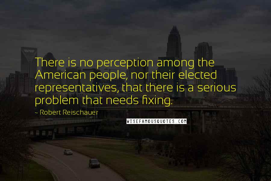 Robert Reischauer Quotes: There is no perception among the American people, nor their elected representatives, that there is a serious problem that needs fixing.