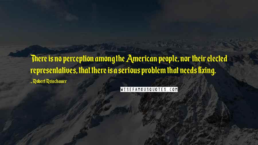 Robert Reischauer Quotes: There is no perception among the American people, nor their elected representatives, that there is a serious problem that needs fixing.