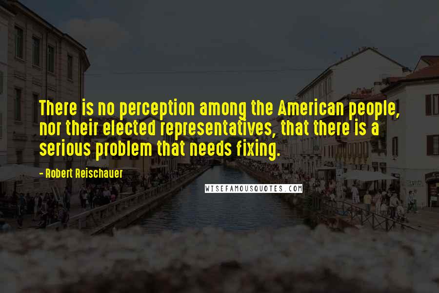 Robert Reischauer Quotes: There is no perception among the American people, nor their elected representatives, that there is a serious problem that needs fixing.