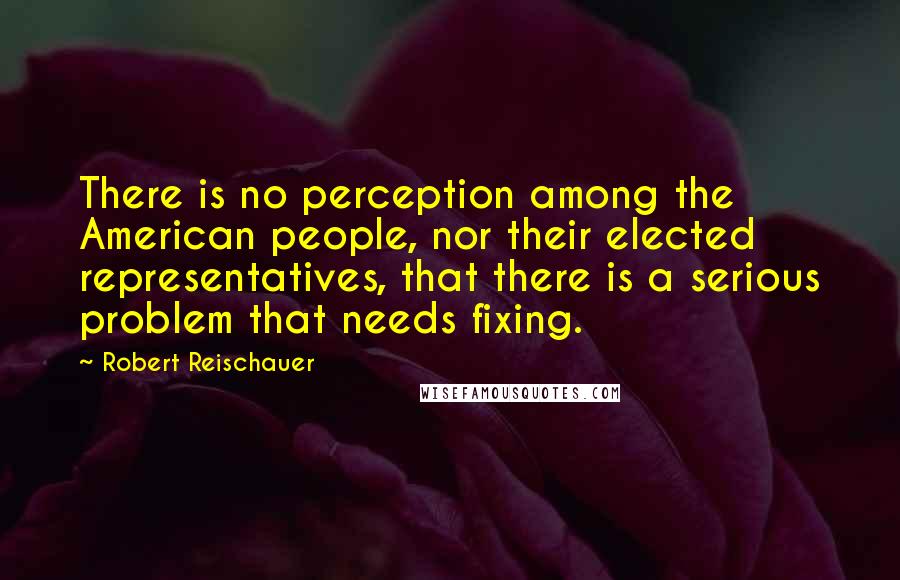 Robert Reischauer Quotes: There is no perception among the American people, nor their elected representatives, that there is a serious problem that needs fixing.