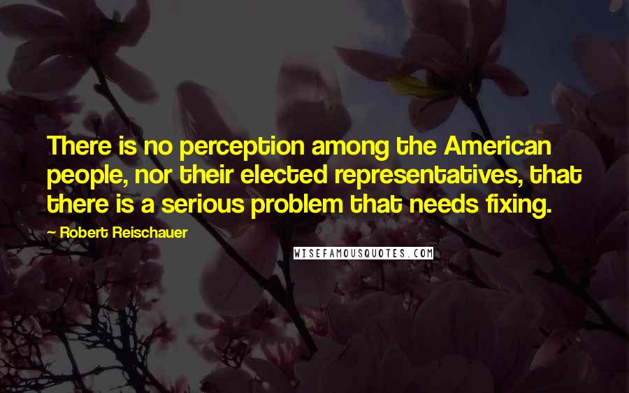 Robert Reischauer Quotes: There is no perception among the American people, nor their elected representatives, that there is a serious problem that needs fixing.