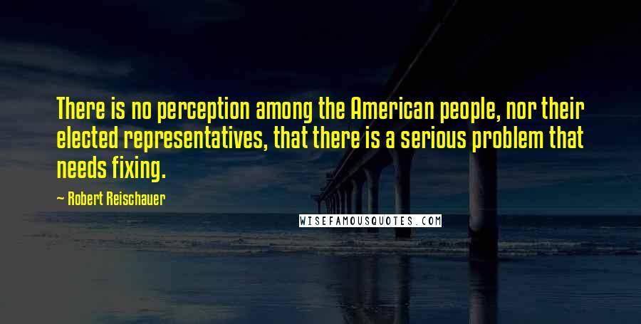 Robert Reischauer Quotes: There is no perception among the American people, nor their elected representatives, that there is a serious problem that needs fixing.
