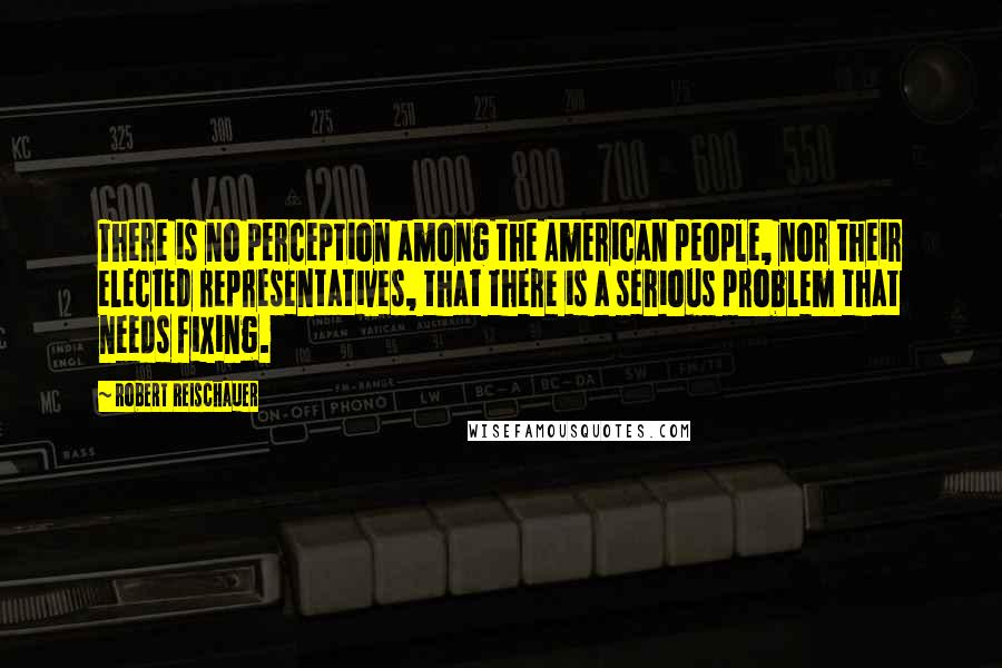 Robert Reischauer Quotes: There is no perception among the American people, nor their elected representatives, that there is a serious problem that needs fixing.