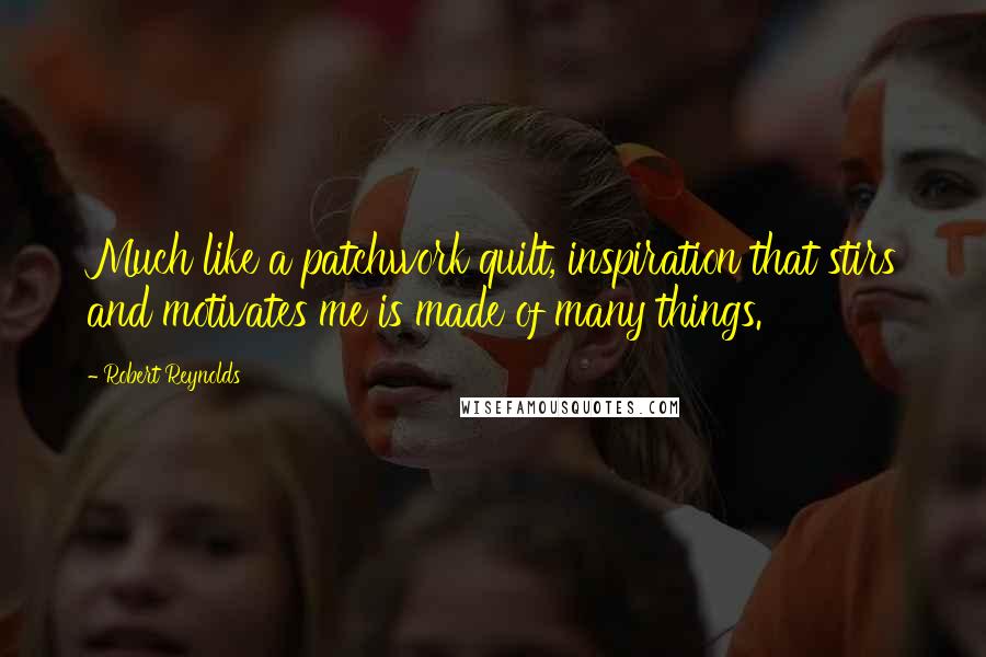 Robert Reynolds Quotes: Much like a patchwork quilt, inspiration that stirs and motivates me is made of many things.