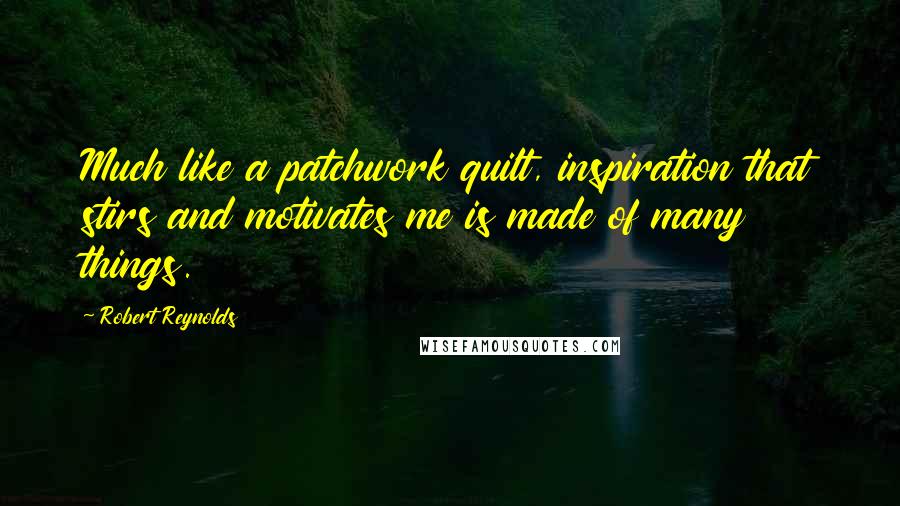 Robert Reynolds Quotes: Much like a patchwork quilt, inspiration that stirs and motivates me is made of many things.
