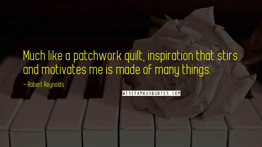 Robert Reynolds Quotes: Much like a patchwork quilt, inspiration that stirs and motivates me is made of many things.