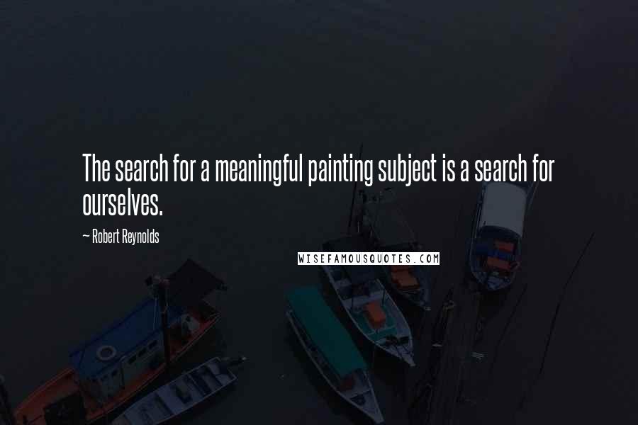 Robert Reynolds Quotes: The search for a meaningful painting subject is a search for ourselves.