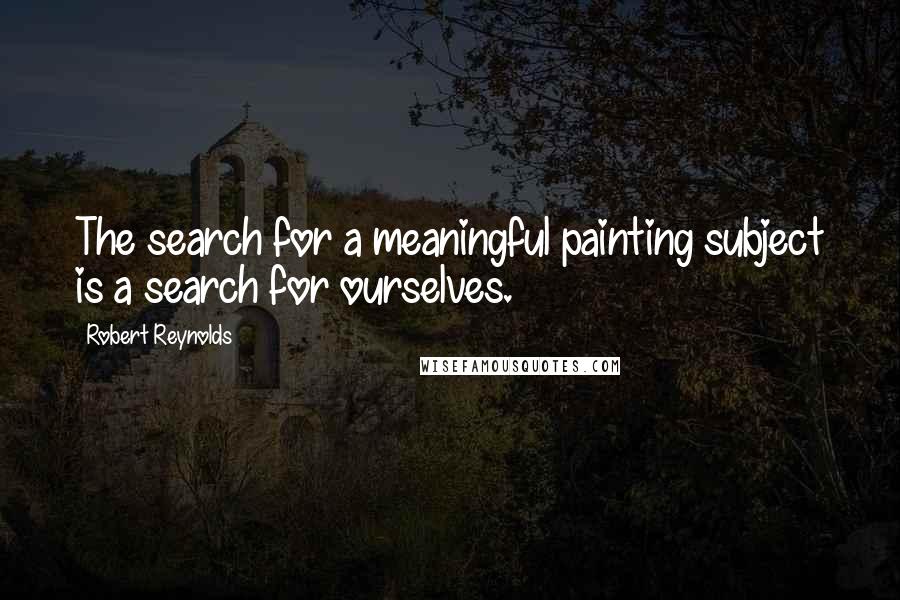 Robert Reynolds Quotes: The search for a meaningful painting subject is a search for ourselves.