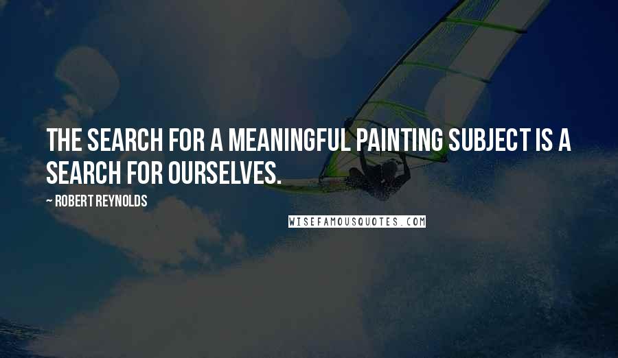 Robert Reynolds Quotes: The search for a meaningful painting subject is a search for ourselves.