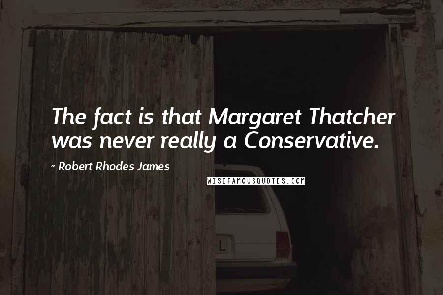 Robert Rhodes James Quotes: The fact is that Margaret Thatcher was never really a Conservative.