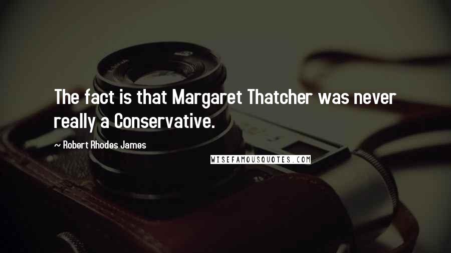 Robert Rhodes James Quotes: The fact is that Margaret Thatcher was never really a Conservative.