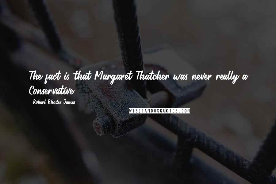 Robert Rhodes James Quotes: The fact is that Margaret Thatcher was never really a Conservative.