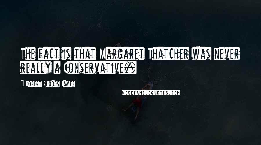 Robert Rhodes James Quotes: The fact is that Margaret Thatcher was never really a Conservative.