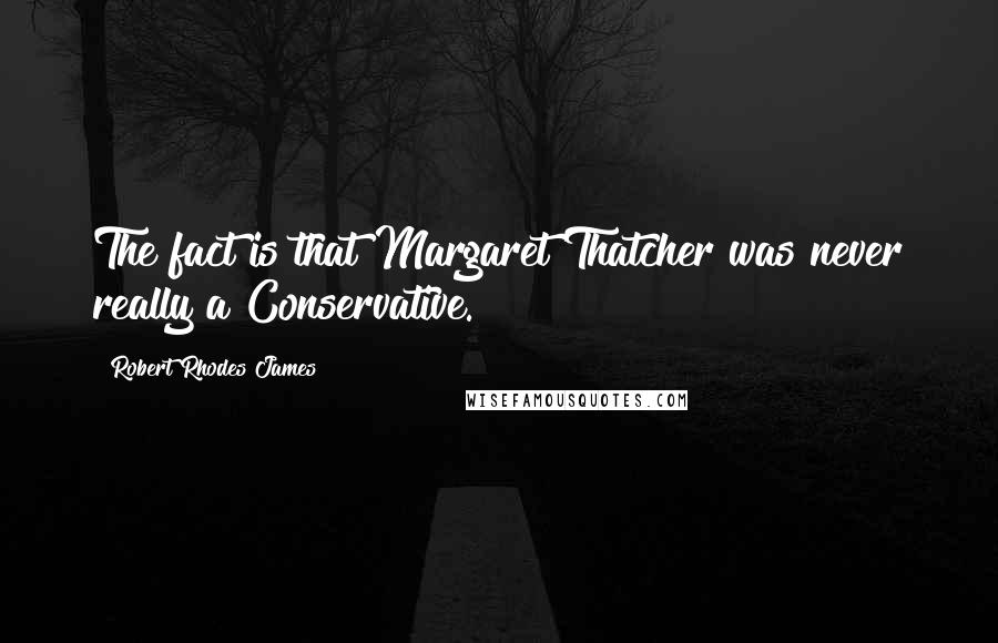 Robert Rhodes James Quotes: The fact is that Margaret Thatcher was never really a Conservative.