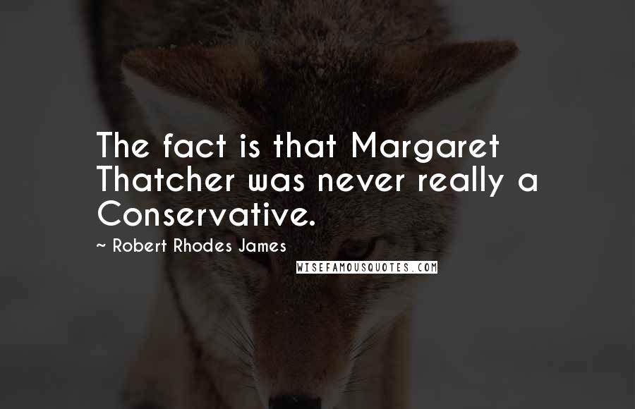 Robert Rhodes James Quotes: The fact is that Margaret Thatcher was never really a Conservative.