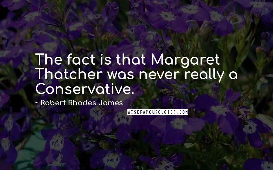 Robert Rhodes James Quotes: The fact is that Margaret Thatcher was never really a Conservative.