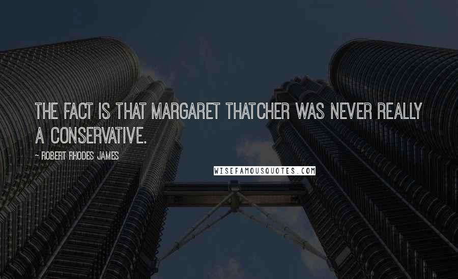 Robert Rhodes James Quotes: The fact is that Margaret Thatcher was never really a Conservative.