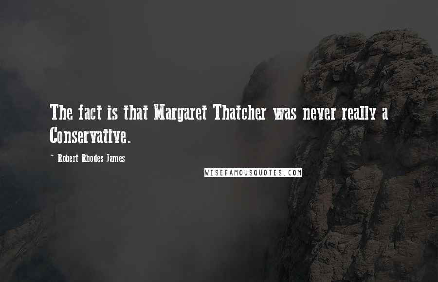 Robert Rhodes James Quotes: The fact is that Margaret Thatcher was never really a Conservative.