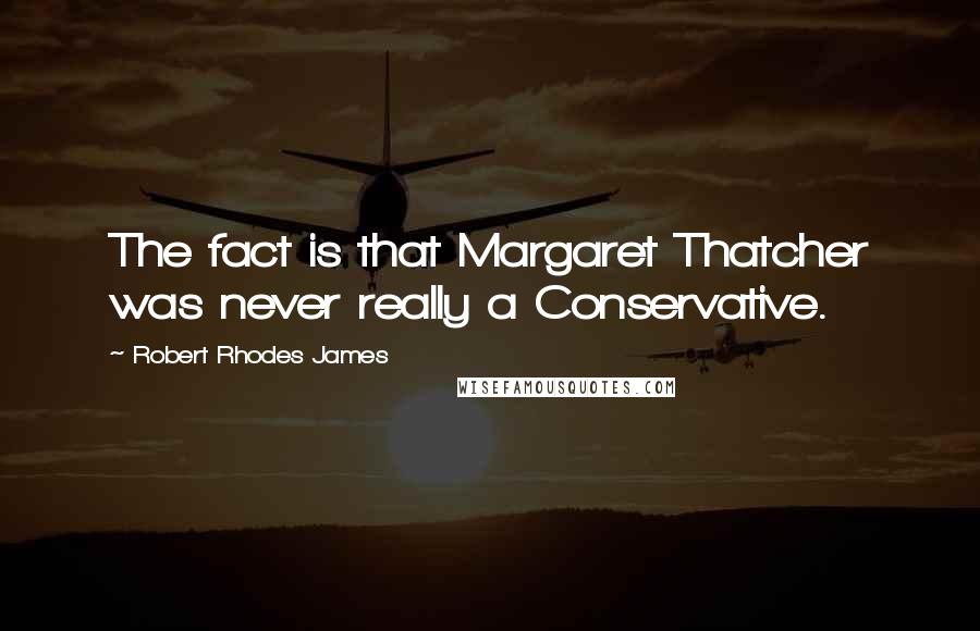 Robert Rhodes James Quotes: The fact is that Margaret Thatcher was never really a Conservative.