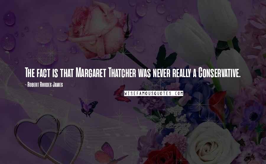 Robert Rhodes James Quotes: The fact is that Margaret Thatcher was never really a Conservative.