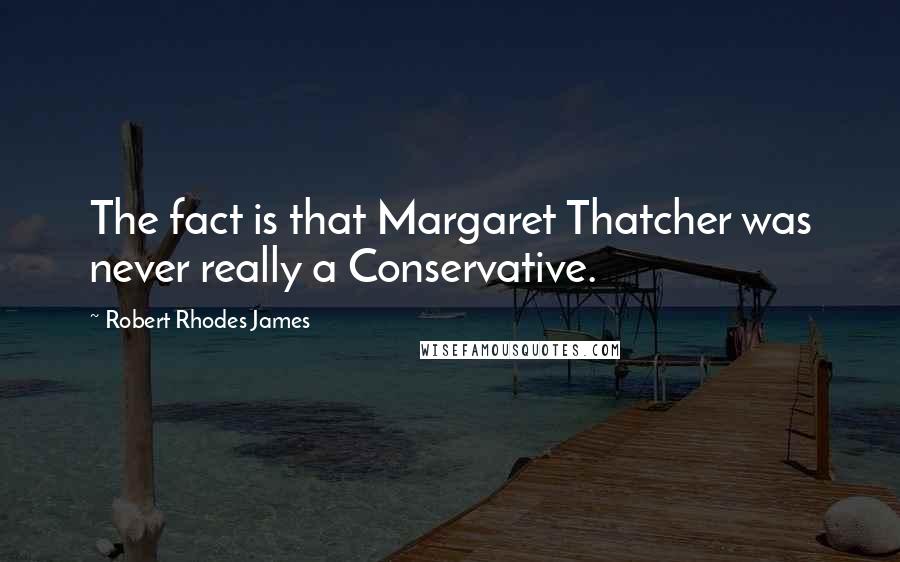 Robert Rhodes James Quotes: The fact is that Margaret Thatcher was never really a Conservative.