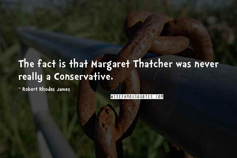 Robert Rhodes James Quotes: The fact is that Margaret Thatcher was never really a Conservative.