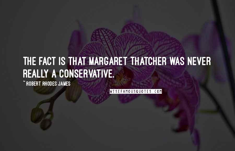 Robert Rhodes James Quotes: The fact is that Margaret Thatcher was never really a Conservative.