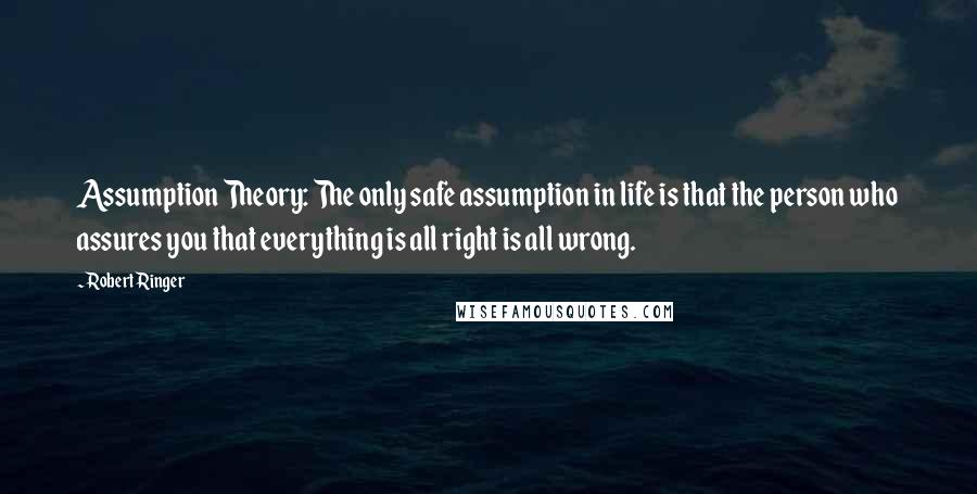 Robert Ringer Quotes: Assumption Theory: The only safe assumption in life is that the person who assures you that everything is all right is all wrong.