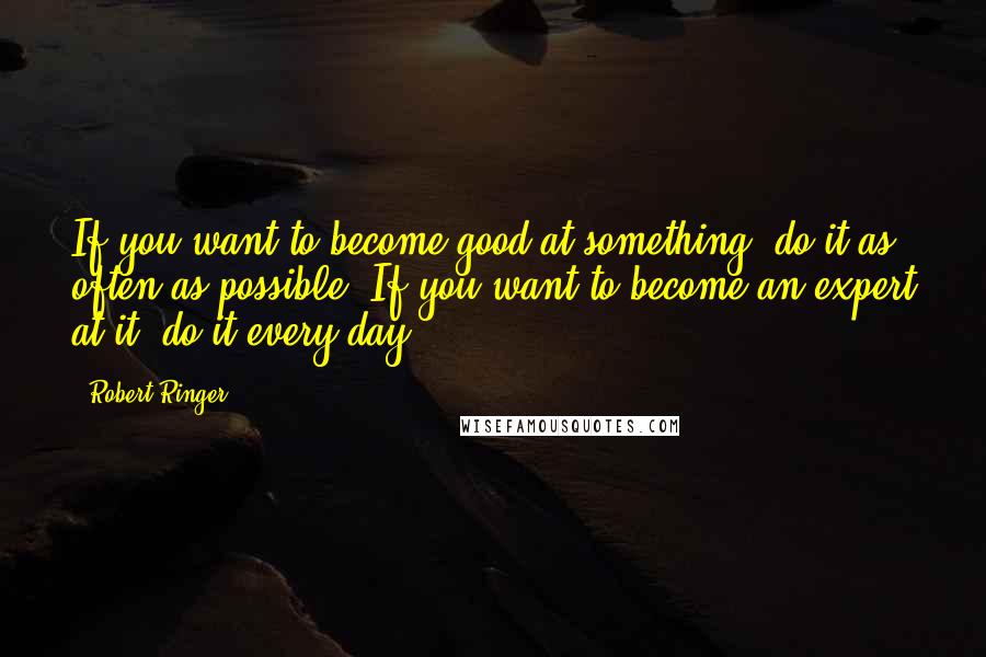 Robert Ringer Quotes: If you want to become good at something, do it as often as possible. If you want to become an expert at it, do it every day.