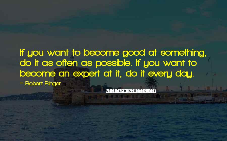 Robert Ringer Quotes: If you want to become good at something, do it as often as possible. If you want to become an expert at it, do it every day.