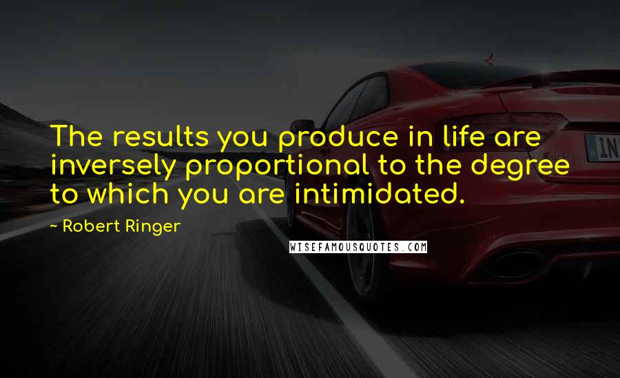 Robert Ringer Quotes: The results you produce in life are inversely proportional to the degree to which you are intimidated.