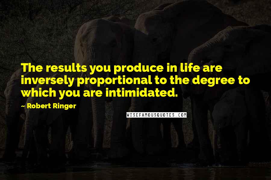 Robert Ringer Quotes: The results you produce in life are inversely proportional to the degree to which you are intimidated.